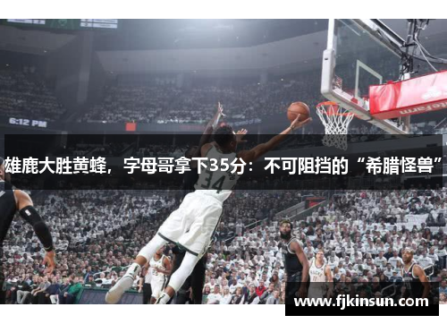 雄鹿大胜黄蜂，字母哥拿下35分：不可阻挡的“希腊怪兽”