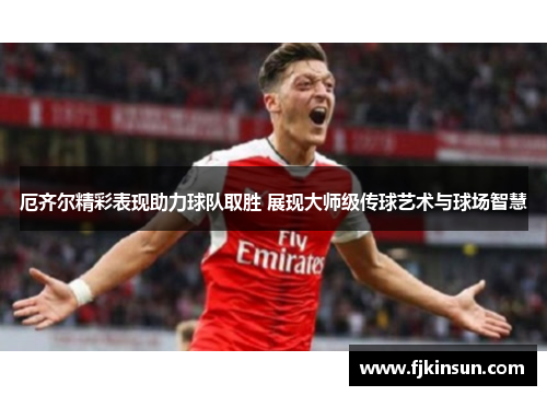 厄齐尔精彩表现助力球队取胜 展现大师级传球艺术与球场智慧